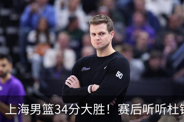 上海男篮34分大胜！赛后听听杜锋、杨鸣、杨毅、教练卢伟怎么说