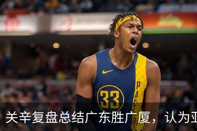 关辛复盘总结广东胜广厦，认为亚帅应该在末节重用弗格而不是博日奇