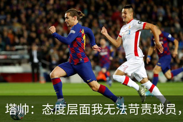 塔帅：态度层面我无法苛责球员，否则我现在已经暴跳如雷了