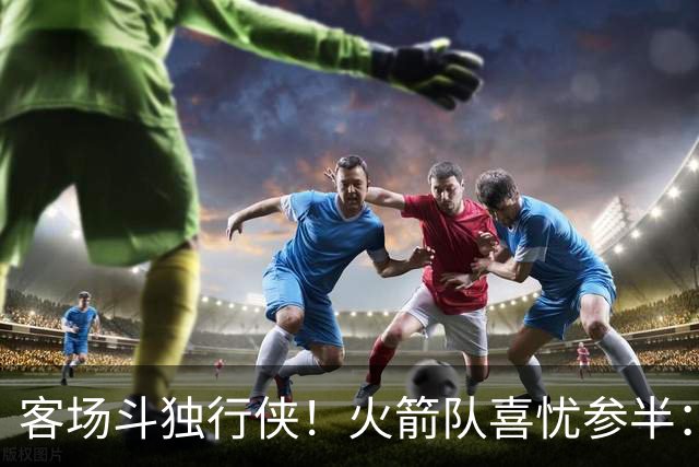 客场斗独行侠！火箭队喜忧参半：双塔+射手同时缺阵，新援休战3场复出