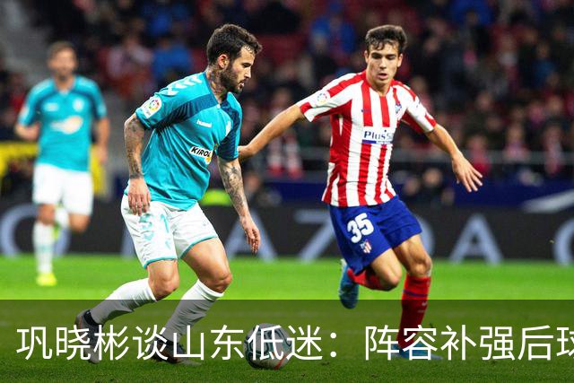 巩晓彬谈山东低迷：阵容补强后球迷厚望，磨合需要时间