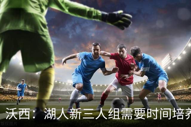 沃西：湖人新三人组需要时间培养默契 但这套组合肯定能够奏效