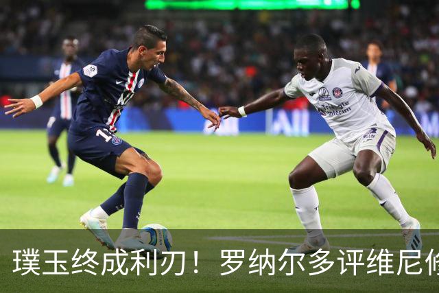 璞玉终成利刃！罗纳尔多评维尼修斯：天赋只是起点，打磨方得大成