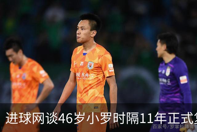 进球网谈46岁小罗时隔11年正式复出：足坛奇观即将上演