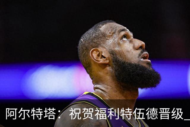 阿尔特塔：祝贺福利特伍德晋级 我对我们球员的比赛态度并无不满