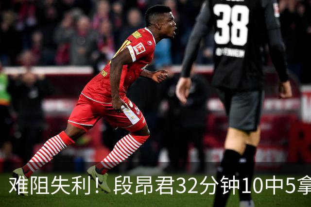 难阻失利！段昂君32分钟10中5拿15分 三分7中3