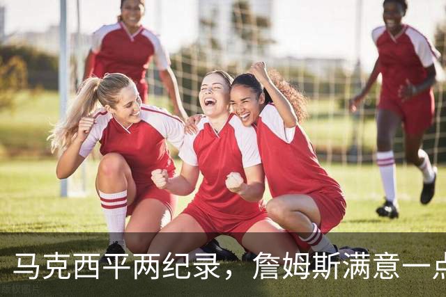 马克西平两纪录，詹姆斯满意一点！纳斯重点提到两人，恩比德也该夸