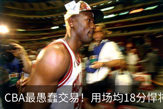 CBA最愚蠢交易！用场均18分悍将换来7分0.5板软蛋，如今后悔不已